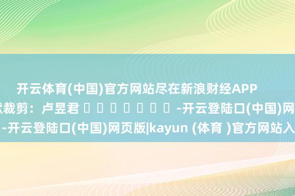开云体育(中国)官方网站尽在新浪财经APP            						包袱裁剪：卢昱君 							-开云登陆口(中国)网页版|kayun (体育 )官方网站入口