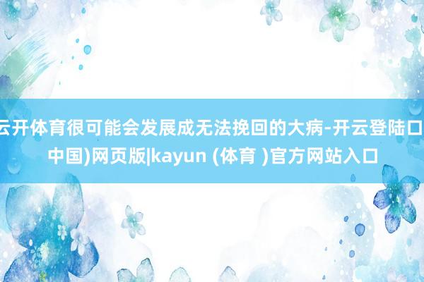 云开体育很可能会发展成无法挽回的大病-开云登陆口(中国)网页版|kayun (体育 )官方网站入口