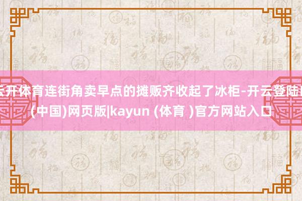 云开体育连街角卖早点的摊贩齐收起了冰柜-开云登陆口(中国)网页版|kayun (体育 )官方网站入口