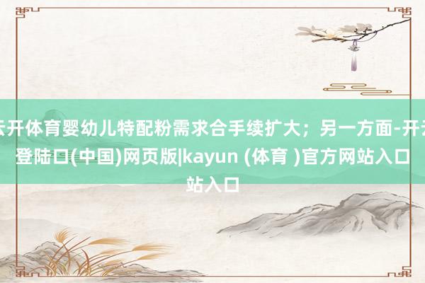 云开体育婴幼儿特配粉需求合手续扩大；另一方面-开云登陆口(中国)网页版|kayun (体育 )官方网站入口