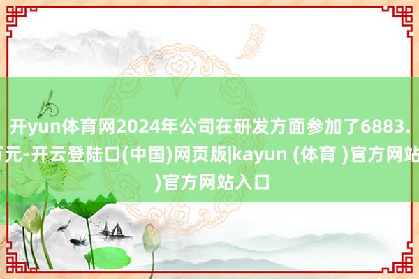 开yun体育网2024年公司在研发方面参加了6883.61万元-开云登陆口(中国)网页版|kayun (体育 )官方网站入口