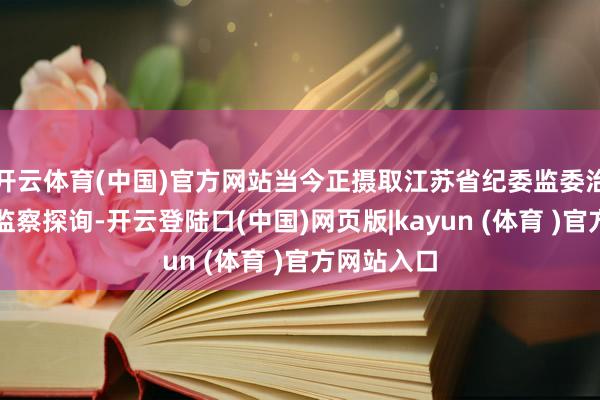 开云体育(中国)官方网站当今正摄取江苏省纪委监委治安审查和监察探询-开云登陆口(中国)网页版|kayun (体育 )官方网站入口