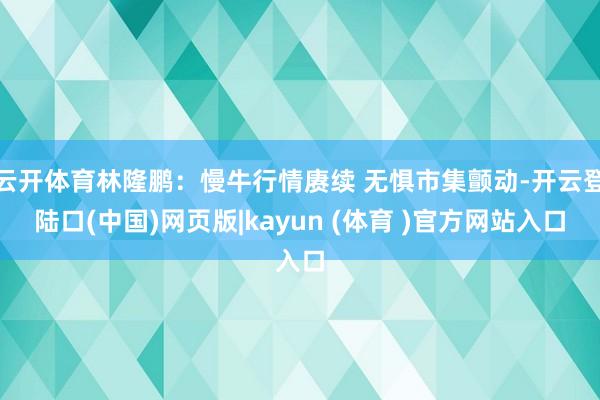 云开体育林隆鹏：慢牛行情赓续 无惧市集颤动-开云登陆口(中国)网页版|kayun (体育 )官方网站入口