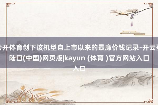 云开体育创下该机型自上市以来的最廉价钱记录-开云登陆口(中国)网页版|kayun (体育 )官方网站入口