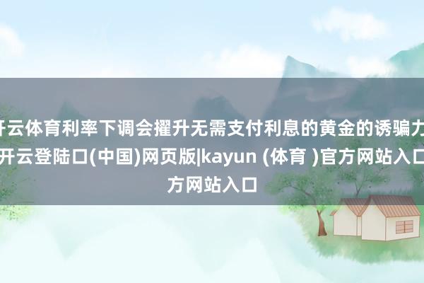 开云体育利率下调会擢升无需支付利息的黄金的诱骗力-开云登陆口(中国)网页版|kayun (体育 )官方网站入口