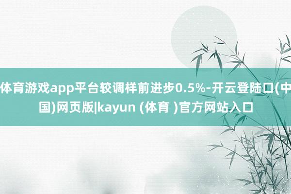体育游戏app平台较调样前进步0.5%-开云登陆口(中国)网页版|kayun (体育 )官方网站入口