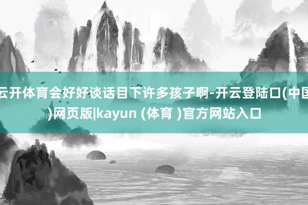 云开体育会好好谈话目下许多孩子啊-开云登陆口(中国)网页版|kayun (体育 )官方网站入口