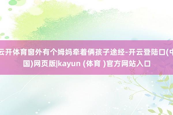 云开体育窗外有个姆妈牵着俩孩子途经-开云登陆口(中国)网页版|kayun (体育 )官方网站入口