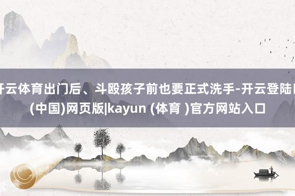 开云体育出门后、斗殴孩子前也要正式洗手-开云登陆口(中国)网页版|kayun (体育 )官方网站入口