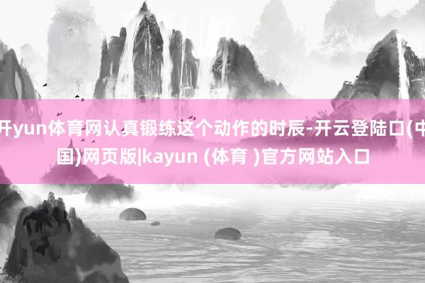 开yun体育网认真锻练这个动作的时辰-开云登陆口(中国)网页版|kayun (体育 )官方网站入口