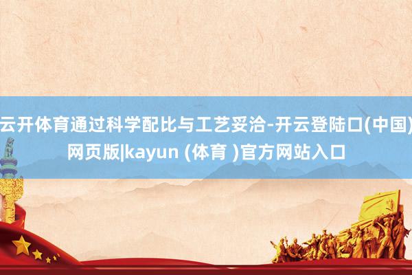 云开体育通过科学配比与工艺妥洽-开云登陆口(中国)网页版|kayun (体育 )官方网站入口