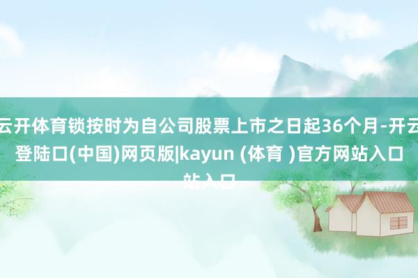 云开体育锁按时为自公司股票上市之日起36个月-开云登陆口(中国)网页版|kayun (体育 )官方网站入口