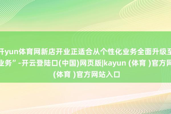开yun体育网新店开业正适合从个性化业务全面升级至“整家业务”-开云登陆口(中国)网页版|kayun (体育 )官方网站入口