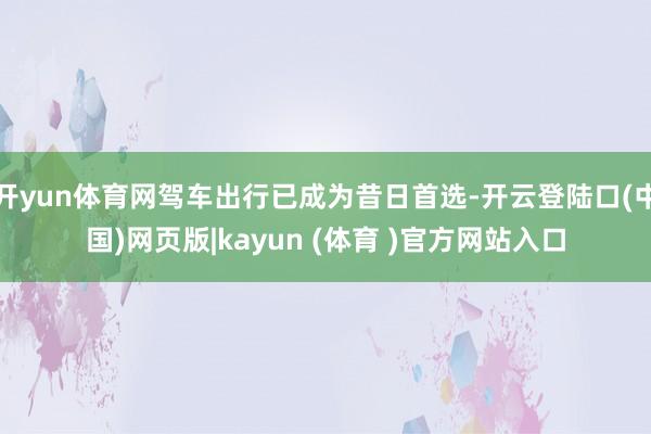 开yun体育网驾车出行已成为昔日首选-开云登陆口(中国)网页版|kayun (体育 )官方网站入口