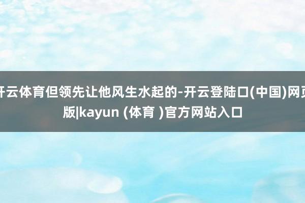 开云体育但领先让他风生水起的-开云登陆口(中国)网页版|kayun (体育 )官方网站入口