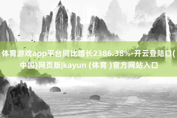 体育游戏app平台同比增长2386.38%-开云登陆口(中国)网页版|kayun (体育 )官方网站入口