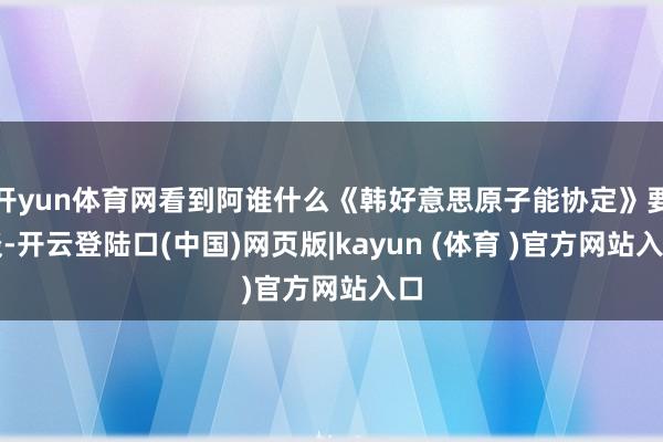 开yun体育网看到阿谁什么《韩好意思原子能协定》要谈-开云登陆口(中国)网页版|kayun (体育 )官方网站入口