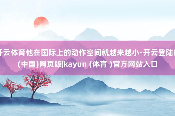 开云体育他在国际上的动作空间就越来越小-开云登陆口(中国)网页版|kayun (体育 )官方网站入口