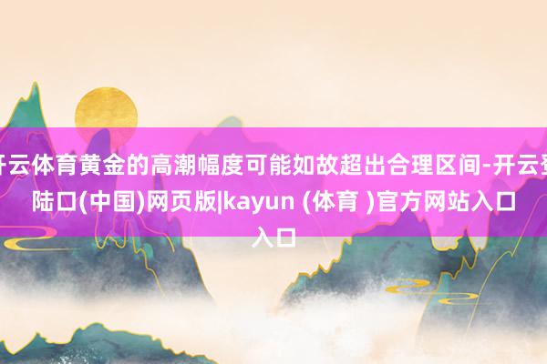 开云体育黄金的高潮幅度可能如故超出合理区间-开云登陆口(中国)网页版|kayun (体育 )官方网站入口