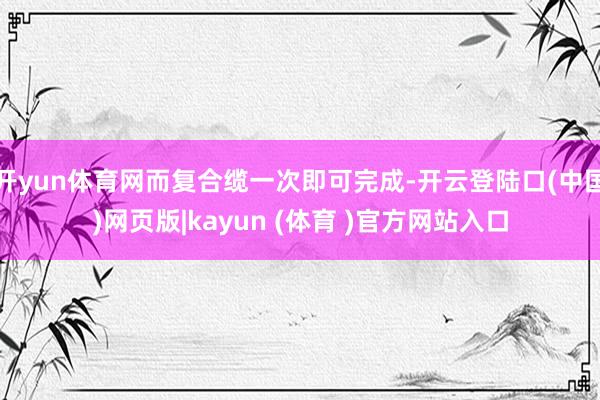 开yun体育网而复合缆一次即可完成-开云登陆口(中国)网页版|kayun (体育 )官方网站入口