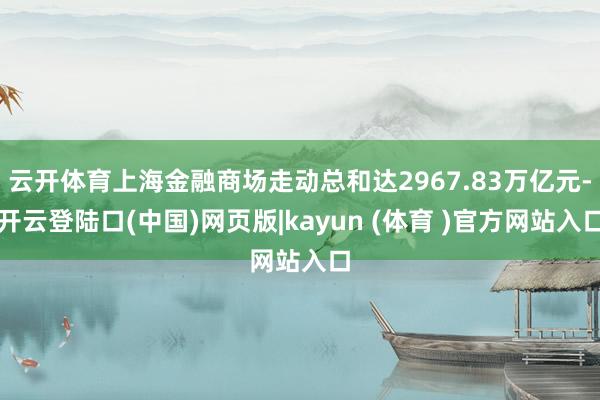 云开体育上海金融商场走动总和达2967.83万亿元-开云登陆口(中国)网页版|kayun (体育 )官方网站入口