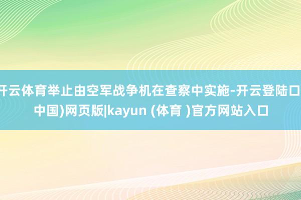 开云体育举止由空军战争机在查察中实施-开云登陆口(中国)网页版|kayun (体育 )官方网站入口