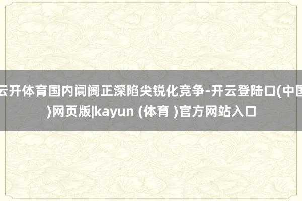 云开体育国内阛阓正深陷尖锐化竞争-开云登陆口(中国)网页版|kayun (体育 )官方网站入口