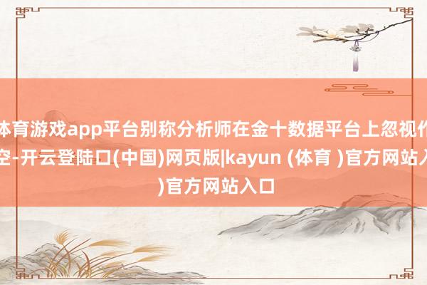 体育游戏app平台别称分析师在金十数据平台上忽视作念空-开云登陆口(中国)网页版|kayun (体育 )官方网站入口
