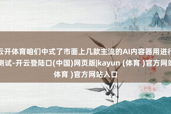 云开体育咱们中式了市面上几款主流的AI内容器用进行深度测试-开云登陆口(中国)网页版|kayun (体育 )官方网站入口
