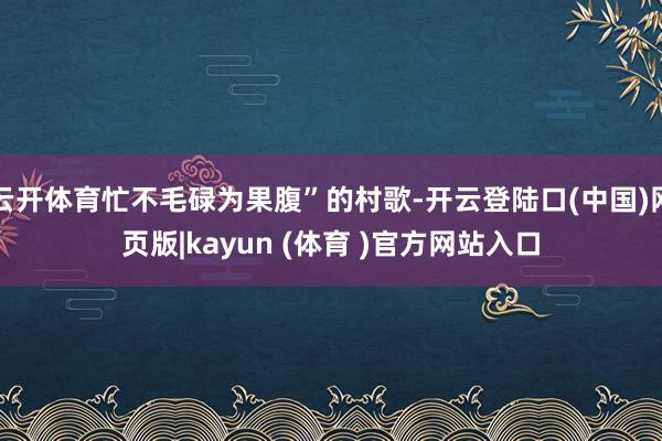 云开体育忙不毛碌为果腹”的村歌-开云登陆口(中国)网页版|kayun (体育 )官方网站入口