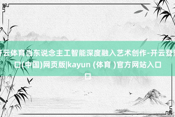 开云体育当东说念主工智能深度融入艺术创作-开云登陆口(中国)网页版|kayun (体育 )官方网站入口