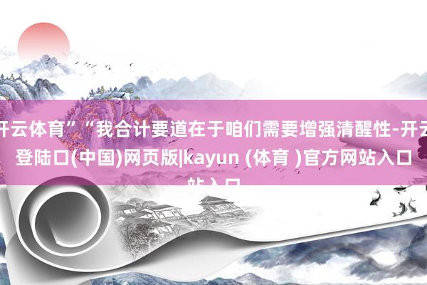 开云体育”“我合计要道在于咱们需要增强清醒性-开云登陆口(中国)网页版|kayun (体育 )官方网站入口