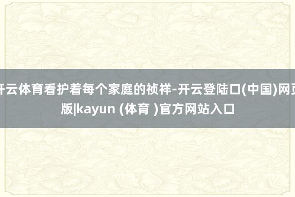 开云体育看护着每个家庭的祯祥-开云登陆口(中国)网页版|kayun (体育 )官方网站入口