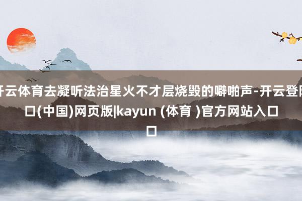开云体育去凝听法治星火不才层烧毁的噼啪声-开云登陆口(中国)网页版|kayun (体育 )官方网站入口