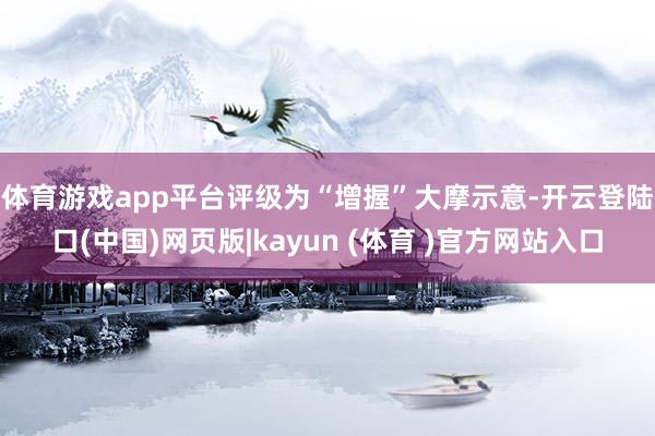 体育游戏app平台评级为“增握”　　大摩示意-开云登陆口(中国)网页版|kayun (体育 )官方网站入口
