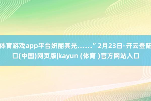 体育游戏app平台妍丽其光……”2月23日-开云登陆口(中国)网页版|kayun (体育 )官方网站入口