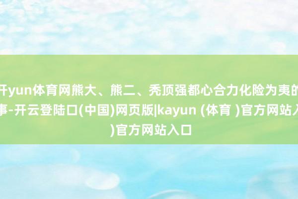 开yun体育网熊大、熊二、秃顶强都心合力化险为夷的故事-开云登陆口(中国)网页版|kayun (体育 )官方网站入口